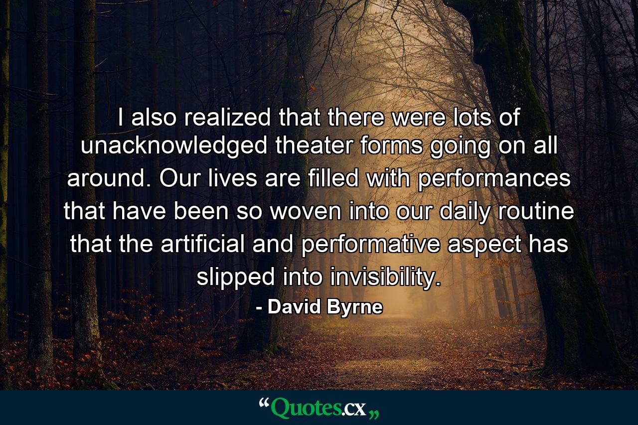 I also realized that there were lots of unacknowledged theater forms going on all around. Our lives are filled with performances that have been so woven into our daily routine that the artificial and performative aspect has slipped into invisibility. - Quote by David Byrne