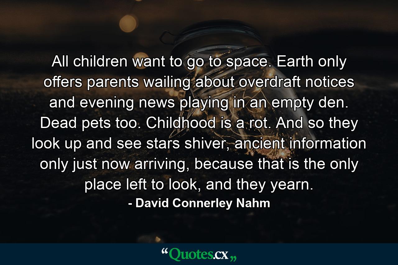 All children want to go to space. Earth only offers parents wailing about overdraft notices and evening news playing in an empty den. Dead pets too. Childhood is a rot. And so they look up and see stars shiver, ancient information only just now arriving, because that is the only place left to look, and they yearn. - Quote by David Connerley Nahm