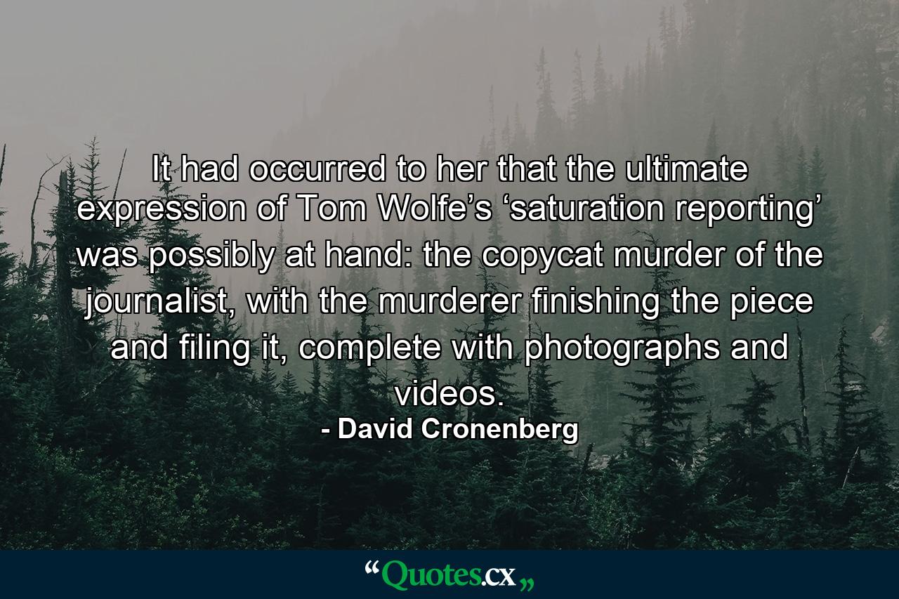 It had occurred to her that the ultimate expression of Tom Wolfe’s ‘saturation reporting’ was possibly at hand: the copycat murder of the journalist, with the murderer finishing the piece and filing it, complete with photographs and videos. - Quote by David Cronenberg