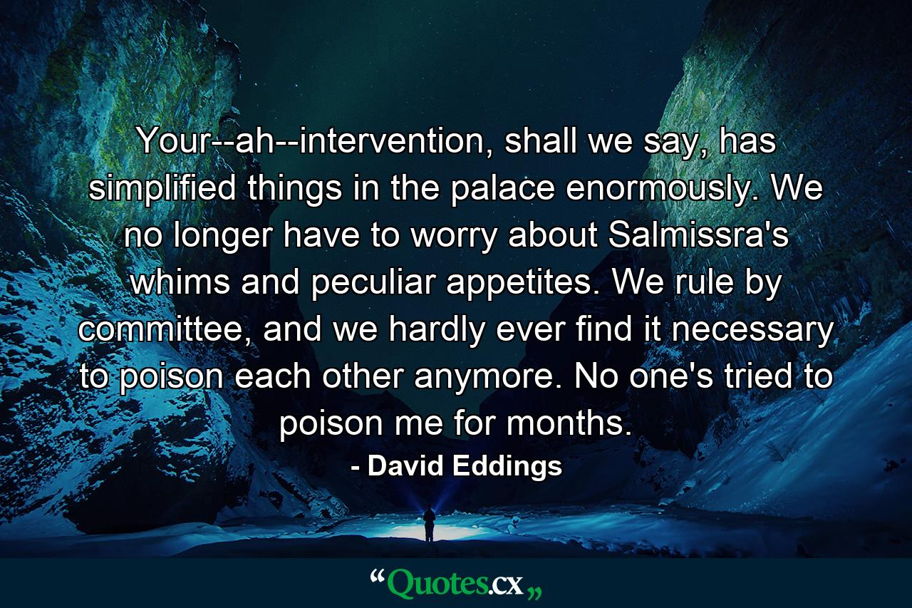 Your--ah--intervention, shall we say, has simplified things in the palace enormously. We no longer have to worry about Salmissra's whims and peculiar appetites. We rule by committee, and we hardly ever find it necessary to poison each other anymore. No one's tried to poison me for months. - Quote by David Eddings