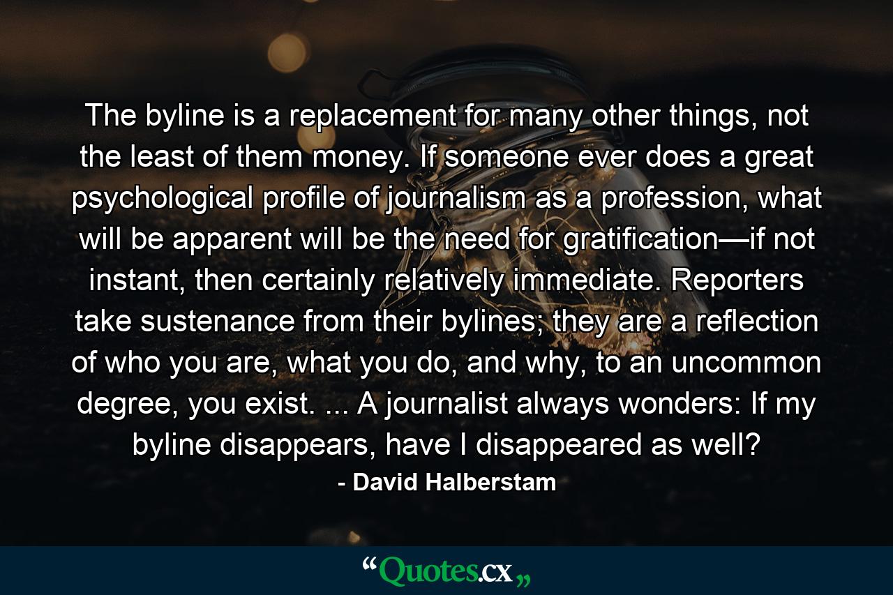 The byline is a replacement for many other things, not the least of them money. If someone ever does a great psychological profile of journalism as a profession, what will be apparent will be the need for gratification—if not instant, then certainly relatively immediate. Reporters take sustenance from their bylines; they are a reflection of who you are, what you do, and why, to an uncommon degree, you exist. ... A journalist always wonders: If my byline disappears, have I disappeared as well? - Quote by David Halberstam