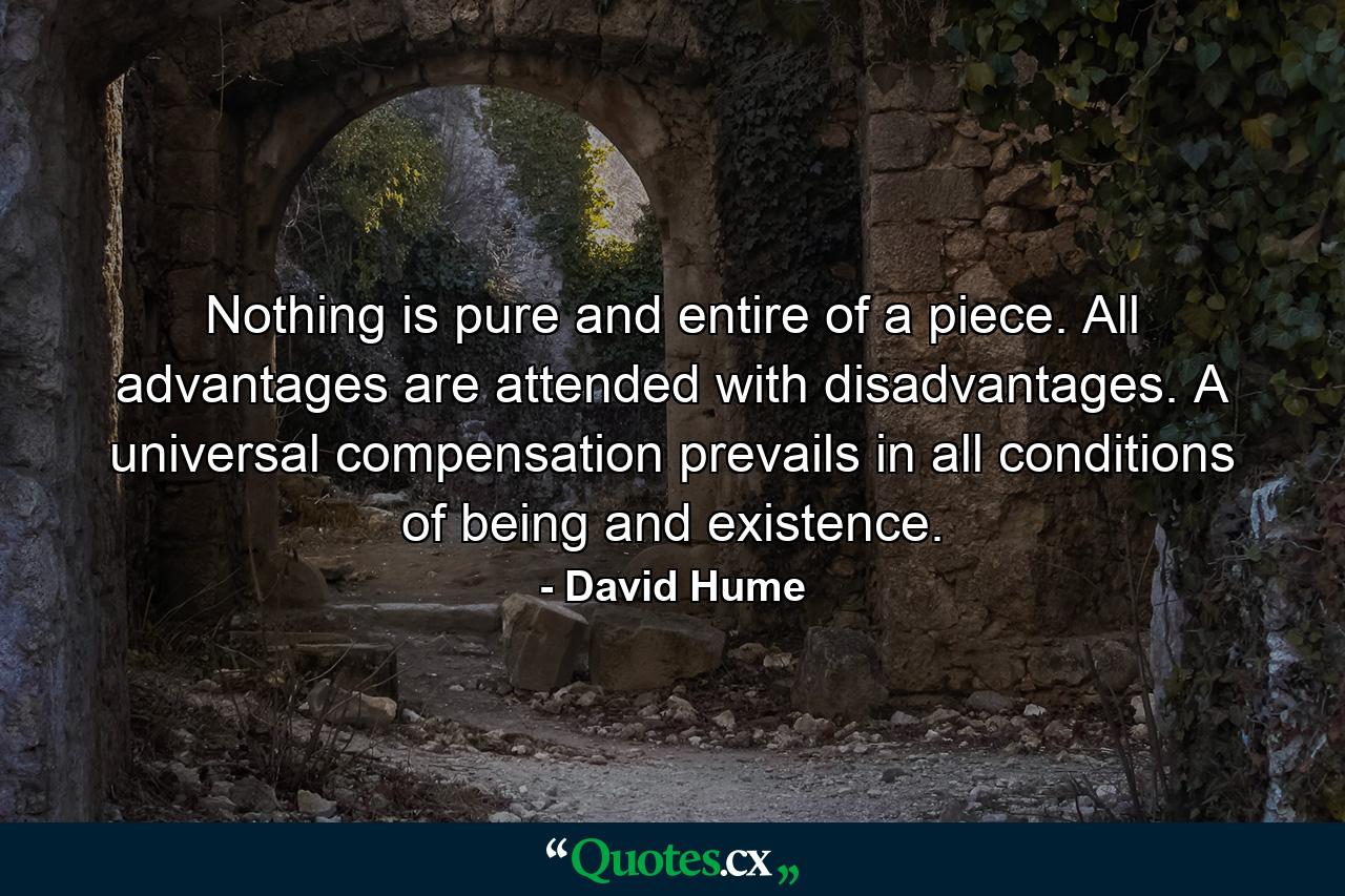 Nothing is pure and entire of a piece. All advantages are attended with disadvantages. A universal compensation prevails in all conditions of being and existence. - Quote by David Hume