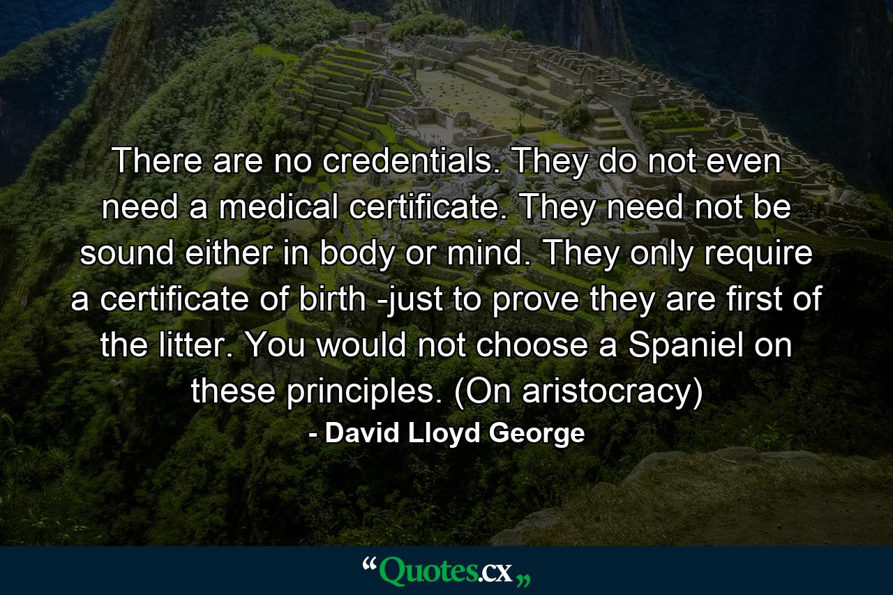 There are no credentials. They do not even need a medical certificate. They need not be sound either in body or mind. They only require a certificate of birth -just to prove they are first of the litter. You would not choose a Spaniel on these principles. (On aristocracy) - Quote by David Lloyd George