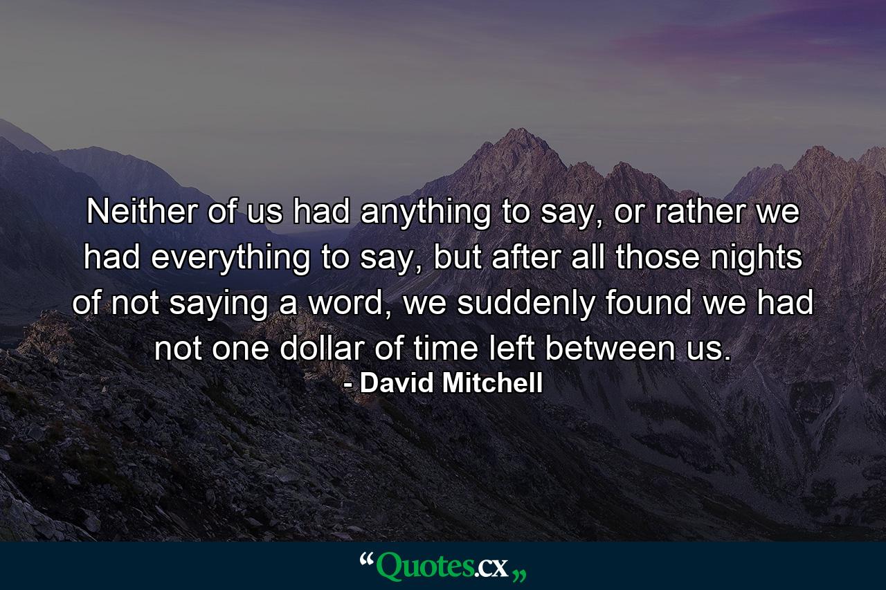 Neither of us had anything to say, or rather we had everything to say, but after all those nights of not saying a word, we suddenly found we had not one dollar of time left between us. - Quote by David Mitchell