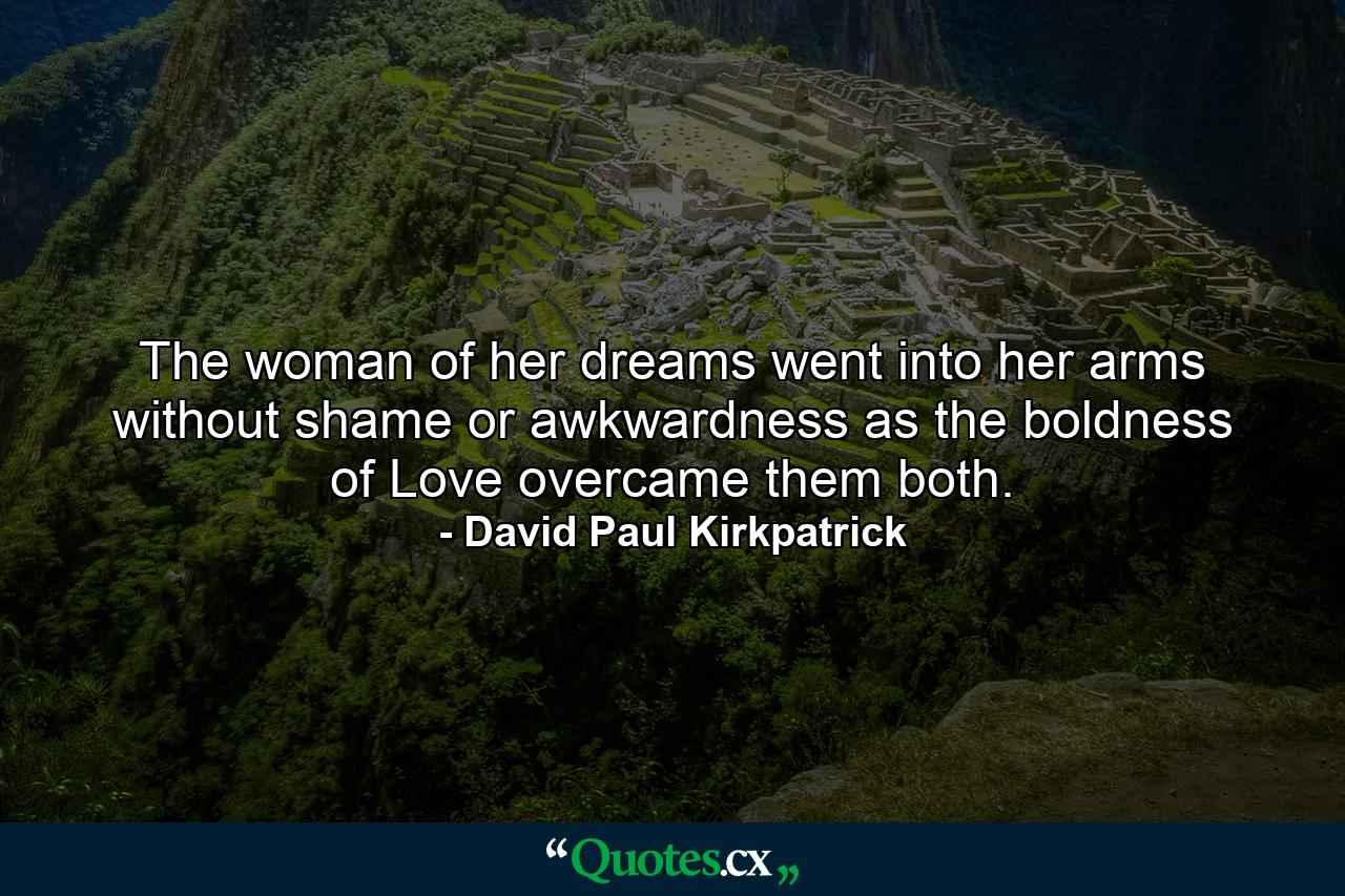 The woman of her dreams went into her arms without shame or awkwardness as the boldness of Love overcame them both. - Quote by David Paul Kirkpatrick