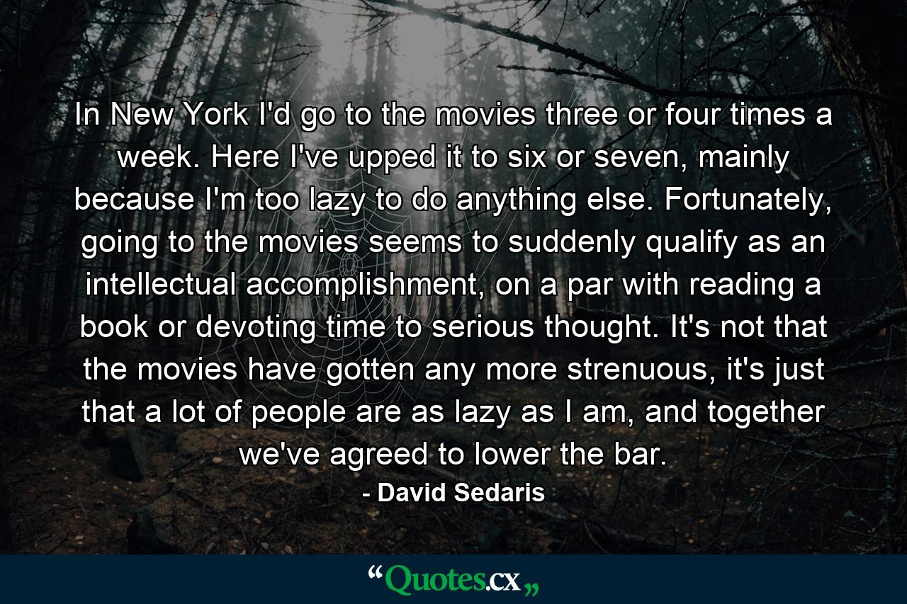 In New York I'd go to the movies three or four times a week. Here I've upped it to six or seven, mainly because I'm too lazy to do anything else. Fortunately, going to the movies seems to suddenly qualify as an intellectual accomplishment, on a par with reading a book or devoting time to serious thought. It's not that the movies have gotten any more strenuous, it's just that a lot of people are as lazy as I am, and together we've agreed to lower the bar. - Quote by David Sedaris