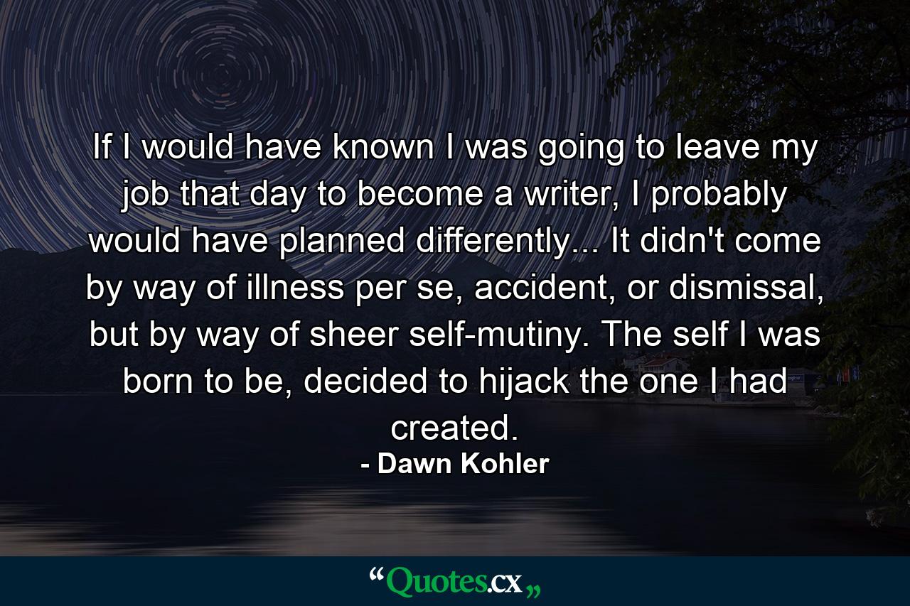 If I would have known I was going to leave my job that day to become a writer, I probably would have planned differently... It didn't come by way of illness per se, accident, or dismissal, but by way of sheer self-mutiny. The self I was born to be, decided to hijack the one I had created. - Quote by Dawn Kohler