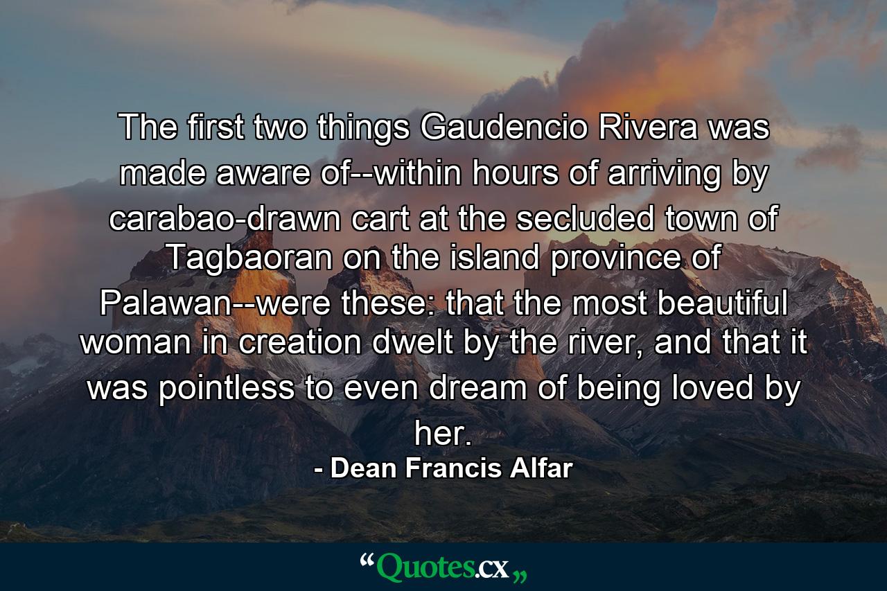 The first two things Gaudencio Rivera was made aware of--within hours of arriving by carabao-drawn cart at the secluded town of Tagbaoran on the island province of Palawan--were these: that the most beautiful woman in creation dwelt by the river, and that it was pointless to even dream of being loved by her. - Quote by Dean Francis Alfar