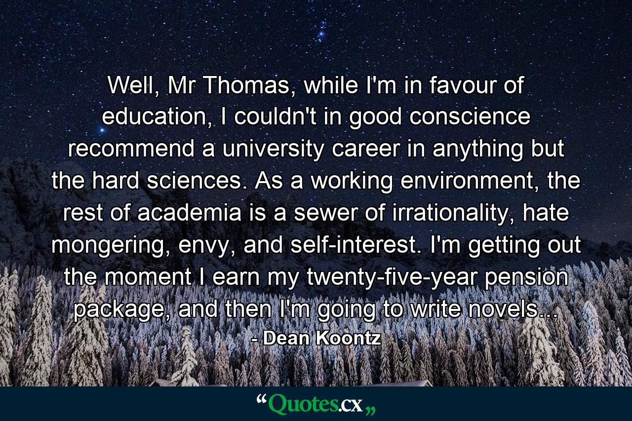 Well, Mr Thomas, while I'm in favour of education, I couldn't in good conscience recommend a university career in anything but the hard sciences. As a working environment, the rest of academia is a sewer of irrationality, hate mongering, envy, and self-interest. I'm getting out the moment I earn my twenty-five-year pension package, and then I'm going to write novels... - Quote by Dean Koontz