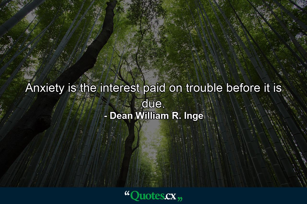 Anxiety is the interest paid on trouble before it is due. - Quote by Dean William R. Inge