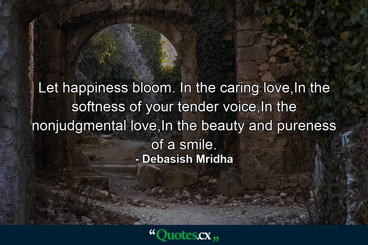 Let happiness bloom. In the caring love,In the softness of your tender voice,In the nonjudgmental love,In the beauty and pureness of a smile. - Quote by Debasish Mridha