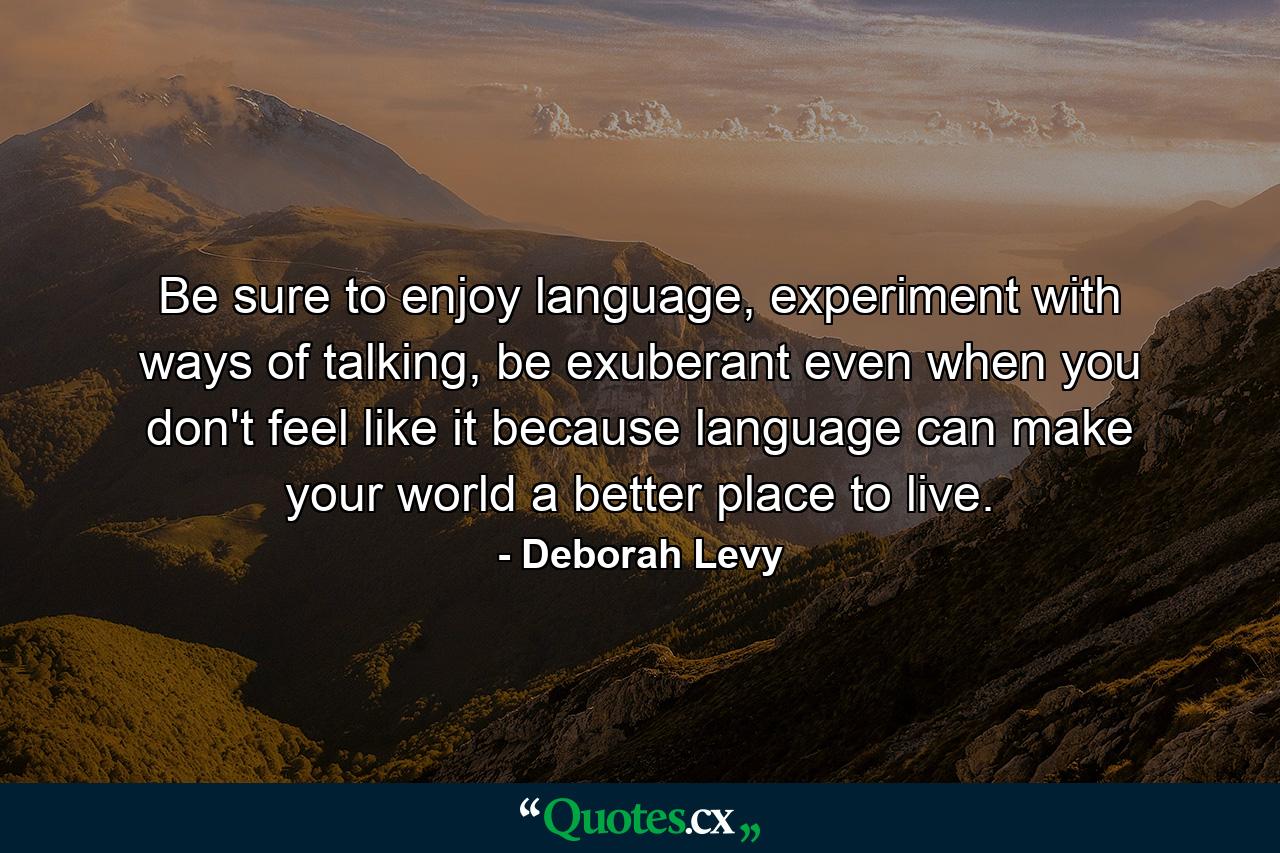 Be sure to enjoy language, experiment with ways of talking, be exuberant even when you don't feel like it because language can make your world a better place to live. - Quote by Deborah Levy