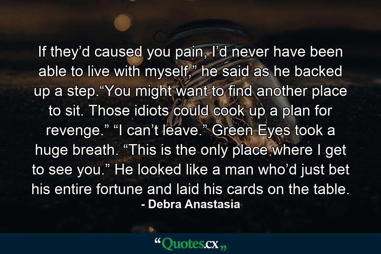 If they’d caused you pain, I’d never have been able to live with myself,” he said as he backed up a step.“You might want to find another place to sit. Those idiots could cook up a plan for revenge.” “I can’t leave.” Green Eyes took a huge breath. “This is the only place where I get to see you.” He looked like a man who’d just bet his entire fortune and laid his cards on the table. - Quote by Debra Anastasia