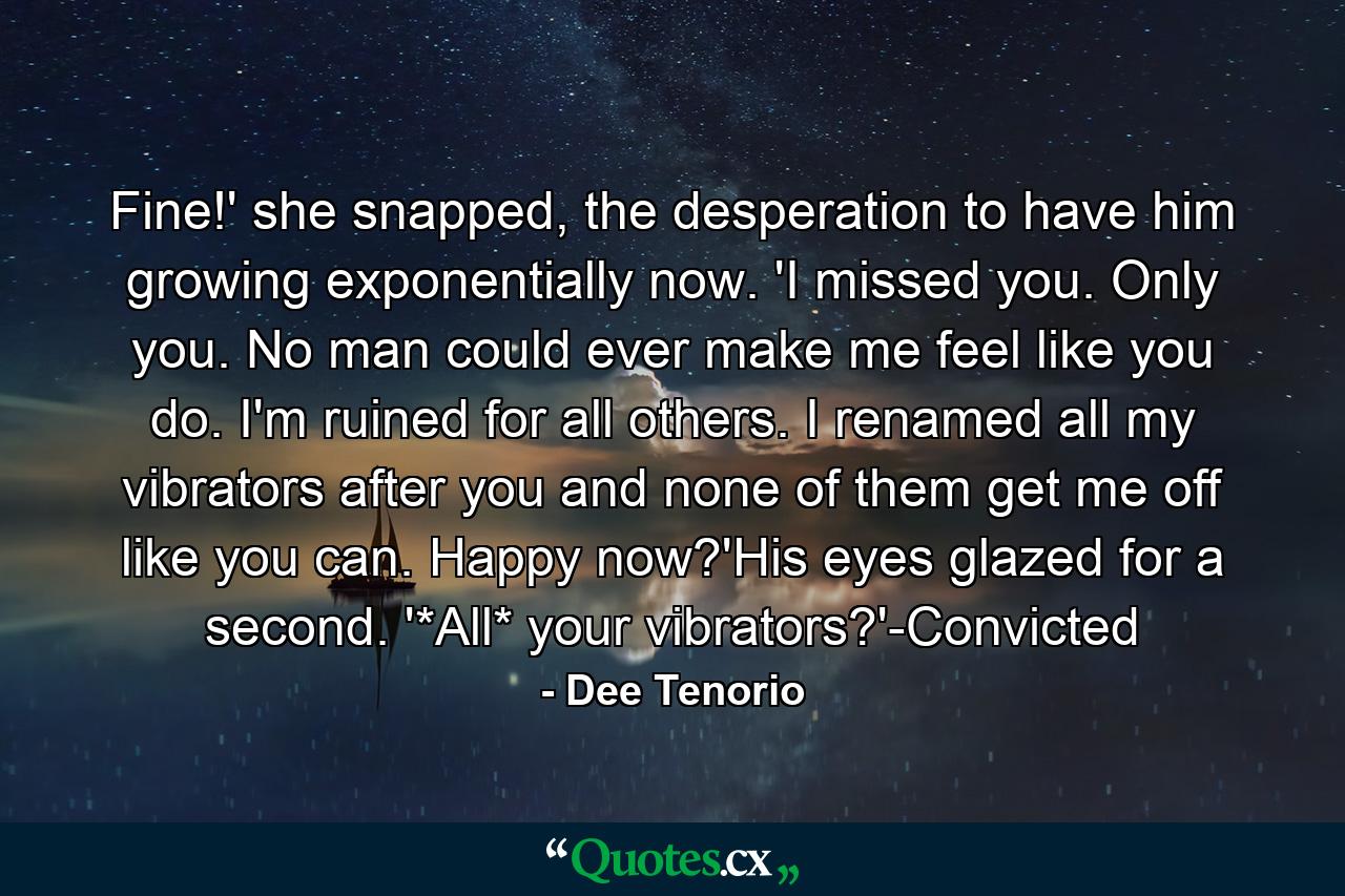 Fine!' she snapped, the desperation to have him growing exponentially now. 'I missed you. Only you. No man could ever make me feel like you do. I'm ruined for all others. I renamed all my vibrators after you and none of them get me off like you can. Happy now?'His eyes glazed for a second. '*All* your vibrators?'-Convicted - Quote by Dee Tenorio