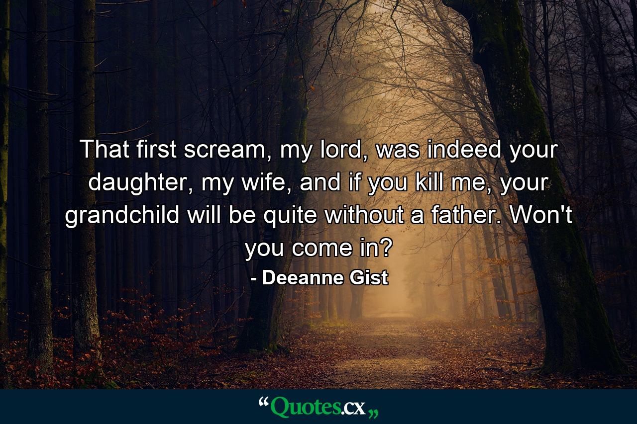 That first scream, my lord, was indeed your daughter, my wife, and if you kill me, your grandchild will be quite without a father. Won't you come in? - Quote by Deeanne Gist