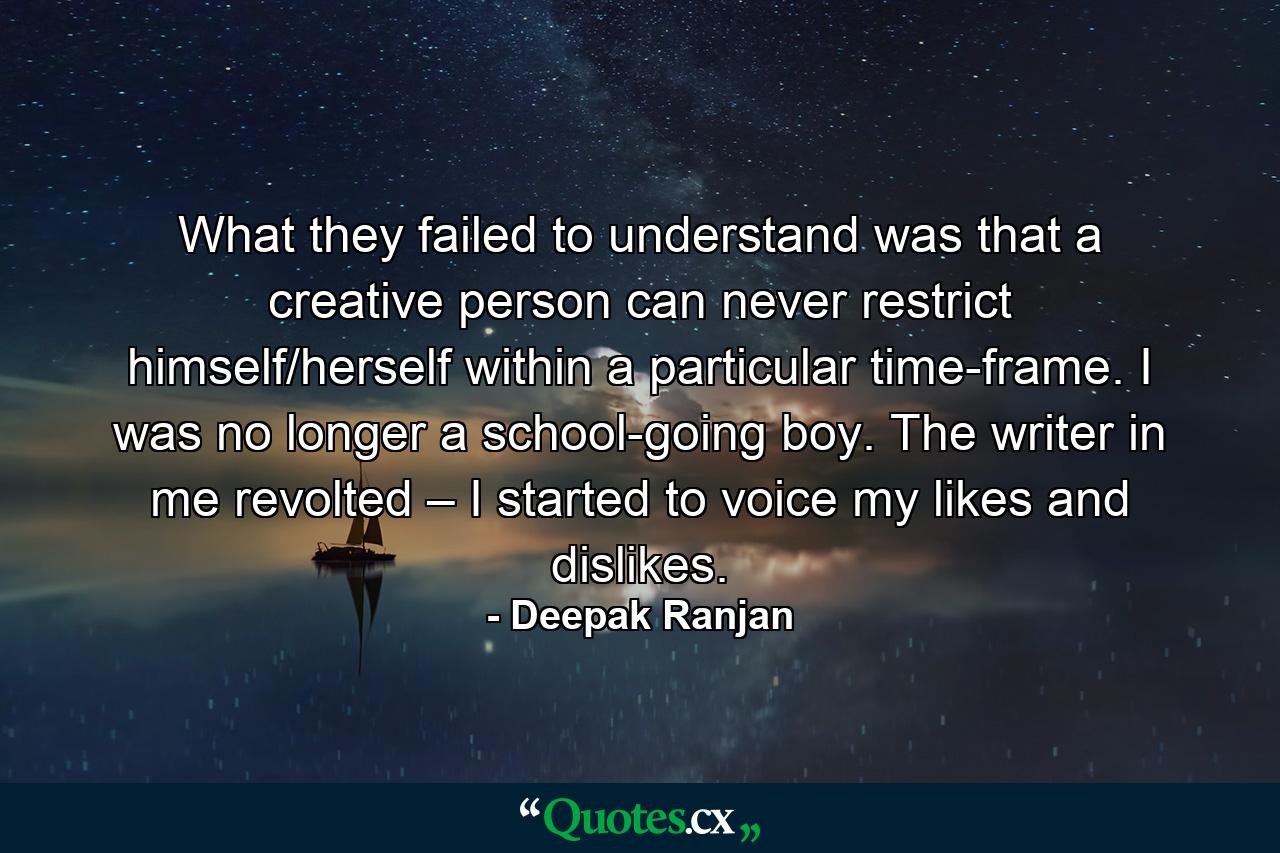 What they failed to understand was that a creative person can never restrict himself/herself within a particular time-frame. I was no longer a school-going boy. The writer in me revolted – I started to voice my likes and dislikes. - Quote by Deepak Ranjan