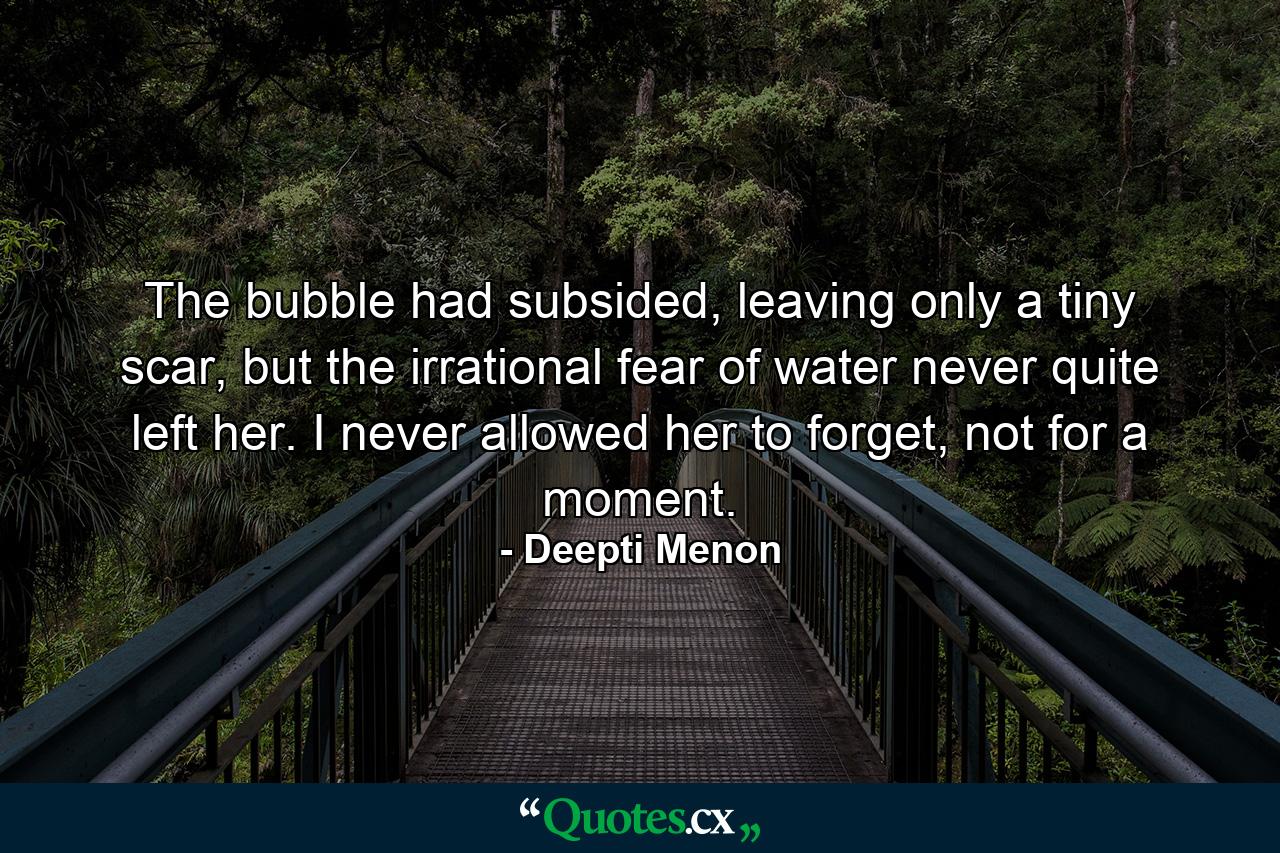 The bubble had subsided, leaving only a tiny scar, but the irrational fear of water never quite left her. I never allowed her to forget, not for a moment. - Quote by Deepti Menon