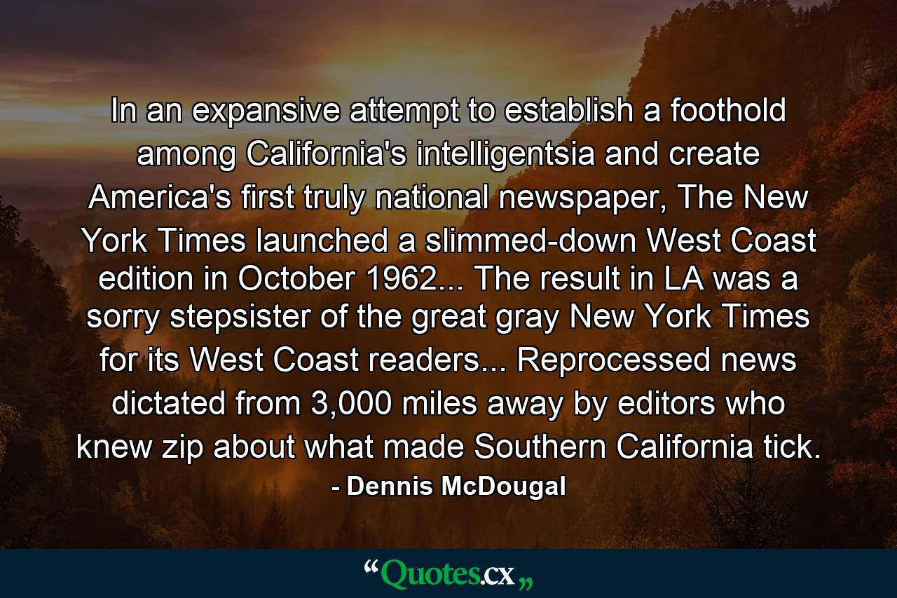 In an expansive attempt to establish a foothold among California's intelligentsia and create America's first truly national newspaper, The New York Times launched a slimmed-down West Coast edition in October 1962... The result in LA was a sorry stepsister of the great gray New York Times for its West Coast readers... Reprocessed news dictated from 3,000 miles away by editors who knew zip about what made Southern California tick. - Quote by Dennis McDougal