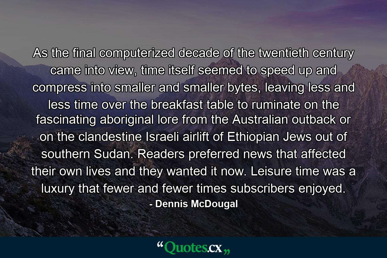 As the final computerized decade of the twentieth century came into view, time itself seemed to speed up and compress into smaller and smaller bytes, leaving less and less time over the breakfast table to ruminate on the fascinating aboriginal lore from the Australian outback or on the clandestine Israeli airlift of Ethiopian Jews out of southern Sudan. Readers preferred news that affected their own lives and they wanted it now. Leisure time was a luxury that fewer and fewer times subscribers enjoyed. - Quote by Dennis McDougal