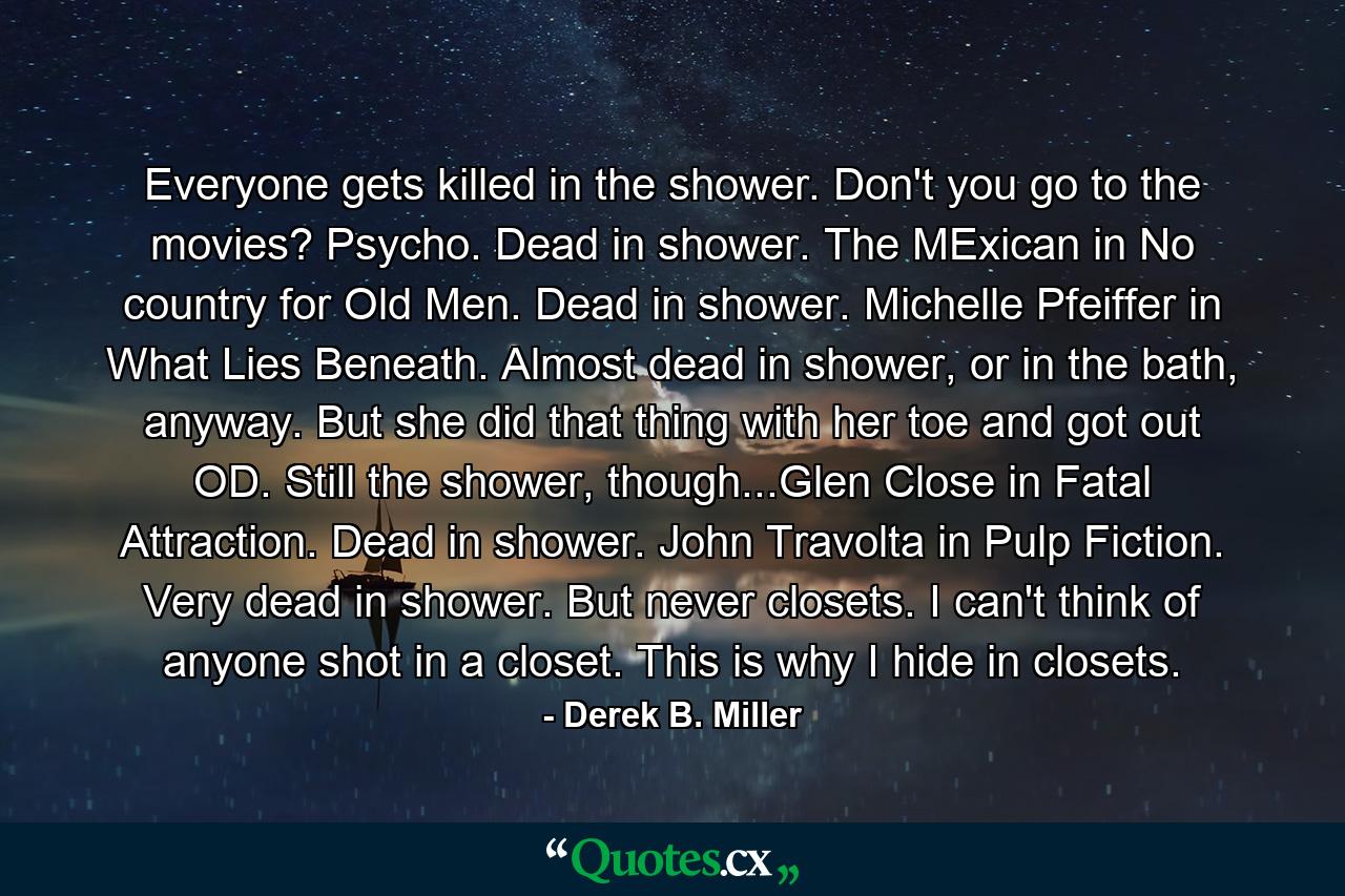 Everyone gets killed in the shower. Don't you go to the movies? Psycho. Dead in shower. The MExican in No country for Old Men. Dead in shower. Michelle Pfeiffer in What Lies Beneath. Almost dead in shower, or in the bath, anyway. But she did that thing with her toe and got out OD. Still the shower, though...Glen Close in Fatal Attraction. Dead in shower. John Travolta in Pulp Fiction. Very dead in shower. But never closets. I can't think of anyone shot in a closet. This is why I hide in closets. - Quote by Derek B. Miller