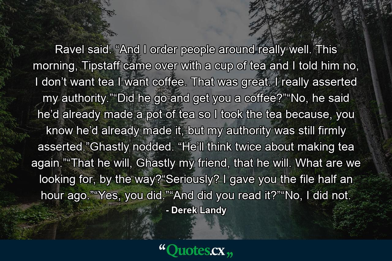 Ravel said. “And I order people around really well. This morning, Tipstaff came over with a cup of tea and I told him no, I don’t want tea I want coffee. That was great. I really asserted my authority.”“Did he go and get you a coffee?”“No, he said he’d already made a pot of tea so I took the tea because, you know he’d already made it, but my authority was still firmly asserted.”Ghastly nodded. “He’ll think twice about making tea again.”“That he will, Ghastly my friend, that he will. What are we looking for, by the way?“Seriously? I gave you the file half an hour ago.”“Yes, you did.”“And did you read it?”“No, I did not. - Quote by Derek Landy