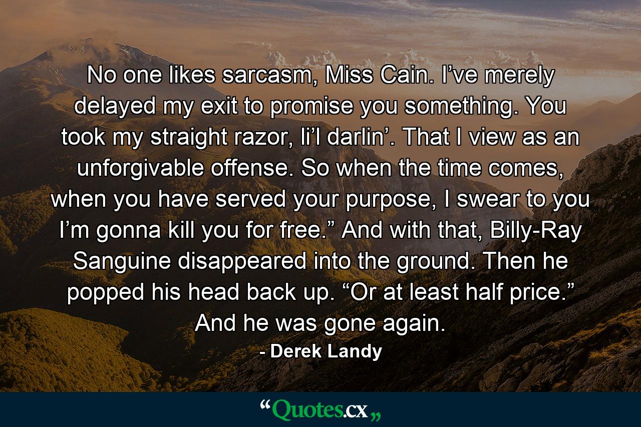 No one likes sarcasm, Miss Cain. I’ve merely delayed my exit to promise you something. You took my straight razor, li’l darlin’. That I view as an unforgivable offense. So when the time comes, when you have served your purpose, I swear to you I’m gonna kill you for free.” And with that, Billy-Ray Sanguine disappeared into the ground. Then he popped his head back up. “Or at least half price.” And he was gone again. - Quote by Derek Landy