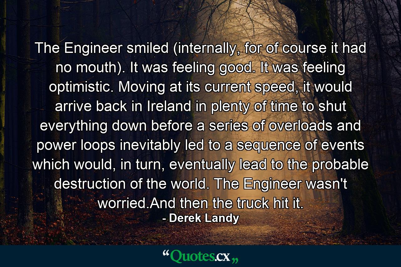 The Engineer smiled (internally, for of course it had no mouth). It was feeling good. It was feeling optimistic. Moving at its current speed, it would arrive back in Ireland in plenty of time to shut everything down before a series of overloads and power loops inevitably led to a sequence of events which would, in turn, eventually lead to the probable destruction of the world. The Engineer wasn't worried.And then the truck hit it. - Quote by Derek Landy