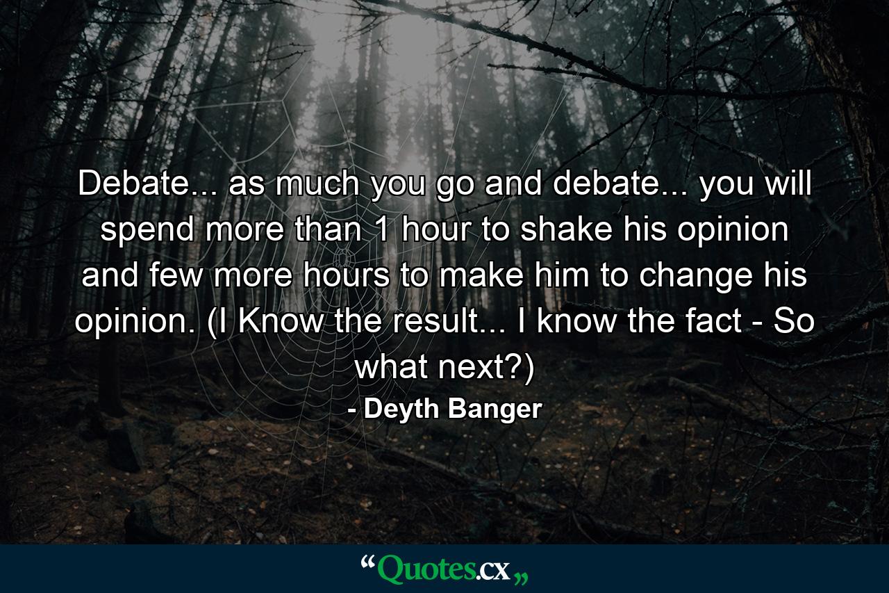 Debate... as much you go and debate... you will spend more than 1 hour to shake his opinion and few more hours to make him to change his opinion. (I Know the result... I know the fact - So what next?) - Quote by Deyth Banger