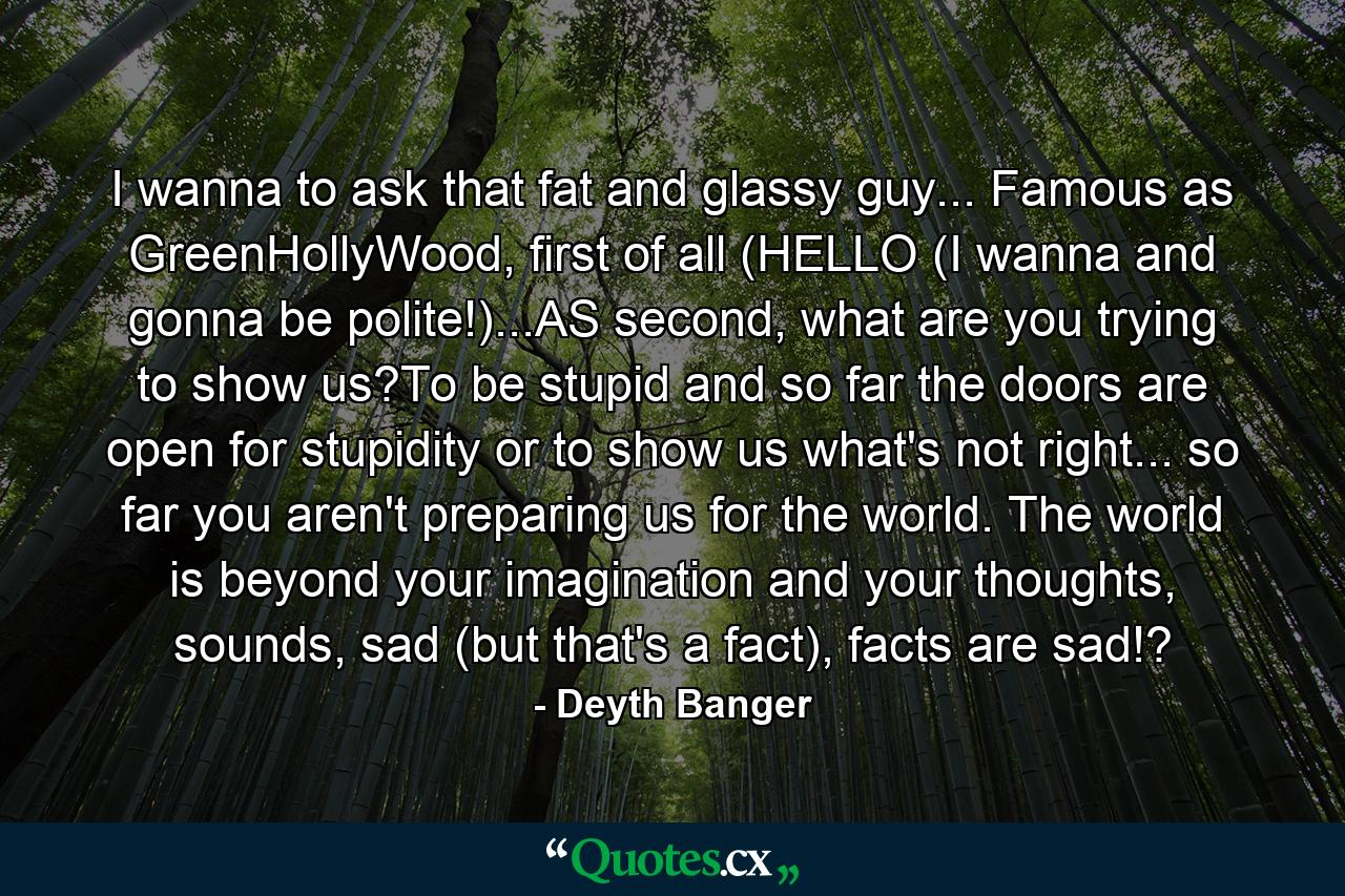 I wanna to ask that fat and glassy guy... Famous as GreenHollyWood, first of all (HELLO (I wanna and gonna be polite!)...AS second, what are you trying to show us?To be stupid and so far the doors are open for stupidity or to show us what's not right... so far you aren't preparing us for the world. The world is beyond your imagination and your thoughts, sounds, sad (but that's a fact), facts are sad!? - Quote by Deyth Banger