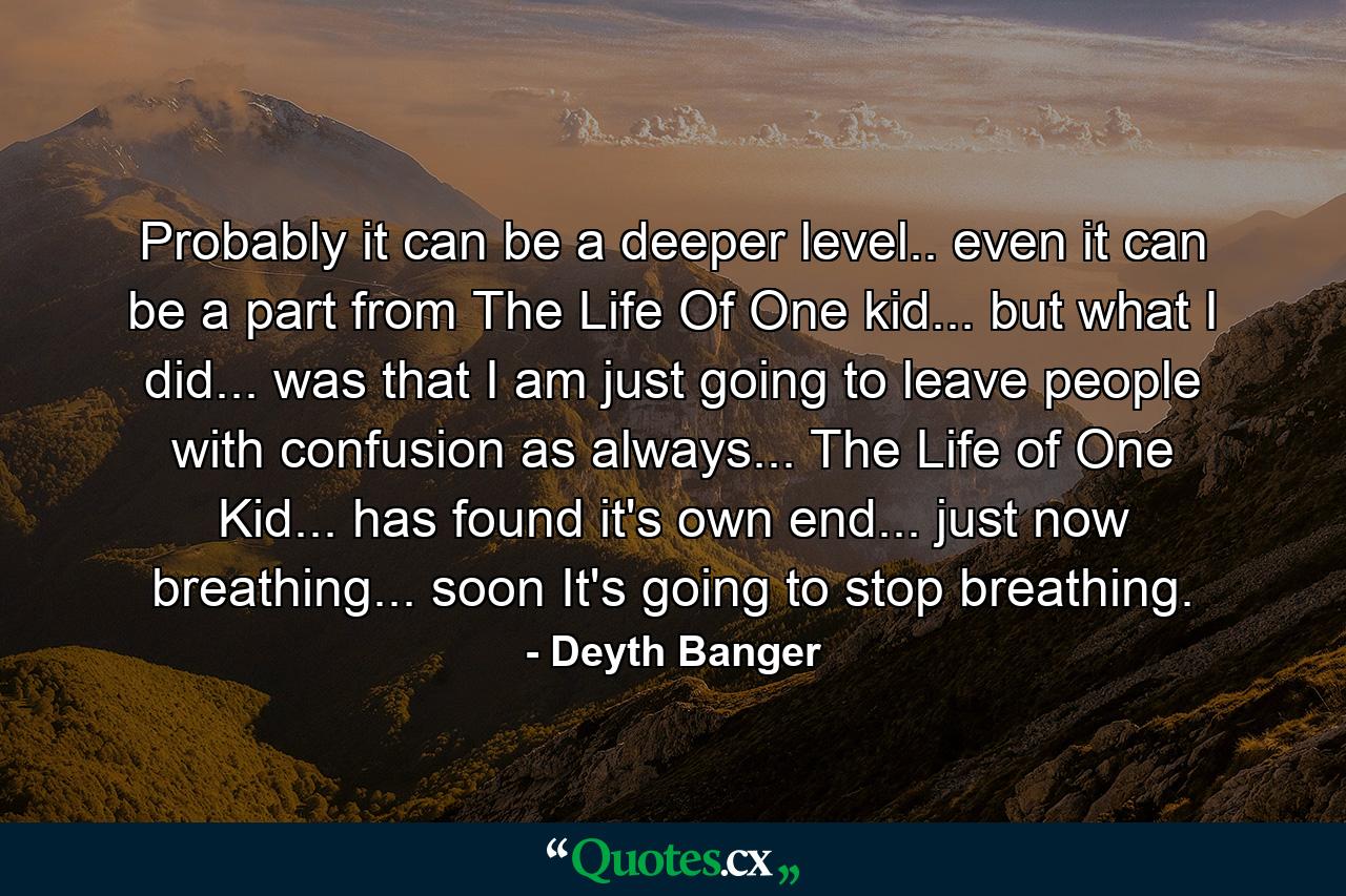 Probably it can be a deeper level.. even it can be a part from The Life Of One kid... but what I did... was that I am just going to leave people with confusion as always... The Life of One Kid... has found it's own end... just now breathing... soon It's going to stop breathing. - Quote by Deyth Banger