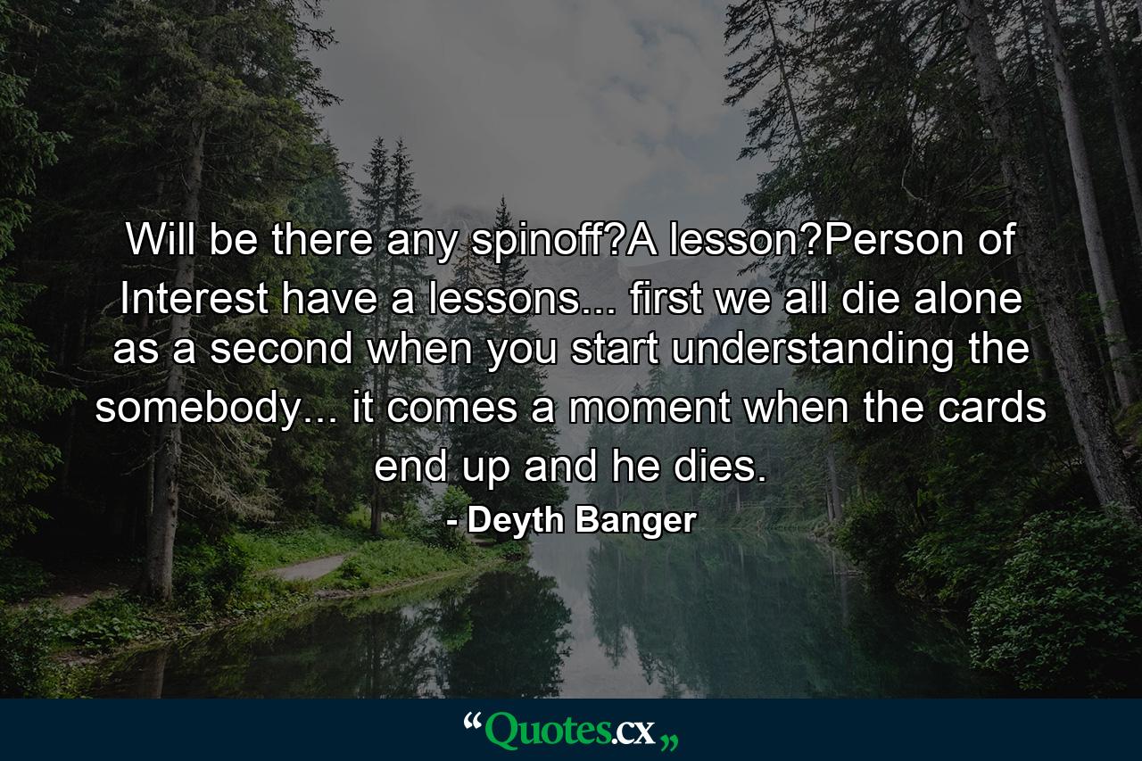 Will be there any spinoff?A lesson?Person of Interest have a lessons... first we all die alone as a second when you start understanding the somebody... it comes a moment when the cards end up and he dies. - Quote by Deyth Banger