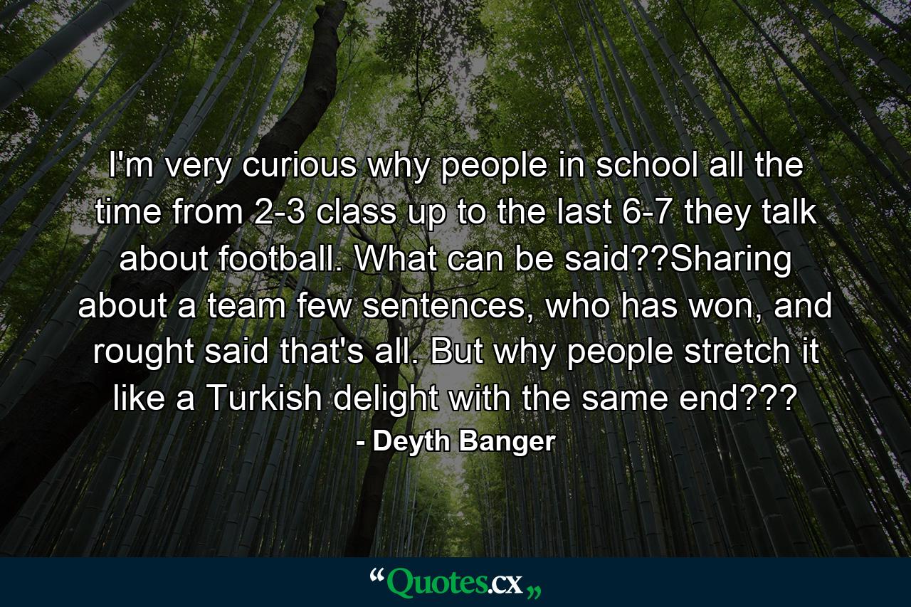 I'm very curious why people in school all the time from 2-3 class up to the last 6-7 they talk about football. What can be said??Sharing about a team few sentences, who has won, and rought said that's all. But why people stretch it like a Turkish delight with the same end??? - Quote by Deyth Banger