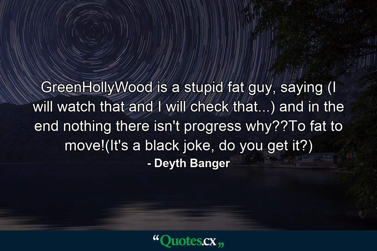 GreenHollyWood is a stupid fat guy, saying (I will watch that and I will check that...) and in the end nothing there isn't progress why??To fat to move!(It's a black joke, do you get it?) - Quote by Deyth Banger