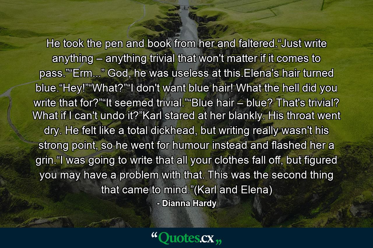 He took the pen and book from her and faltered.“Just write anything – anything trivial that won't matter if it comes to pass.”“Erm...” God, he was useless at this.Elena's hair turned blue.“Hey!”“What?”“I don't want blue hair! What the hell did you write that for?”“It seemed trivial.”“Blue hair – blue? That's trivial? What if I can't undo it?”Karl stared at her blankly. His throat went dry. He felt like a total dickhead, but writing really wasn't his strong point, so he went for humour instead and flashed her a grin.“I was going to write that all your clothes fall off, but figured you may have a problem with that. This was the second thing that came to mind.”(Karl and Elena) - Quote by Dianna Hardy