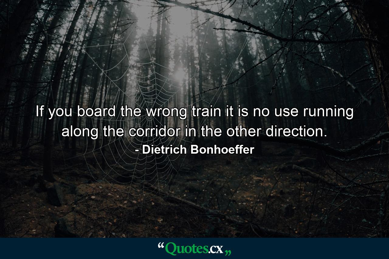 If you board the wrong train  it is no use running along the corridor in the other direction. - Quote by Dietrich Bonhoeffer