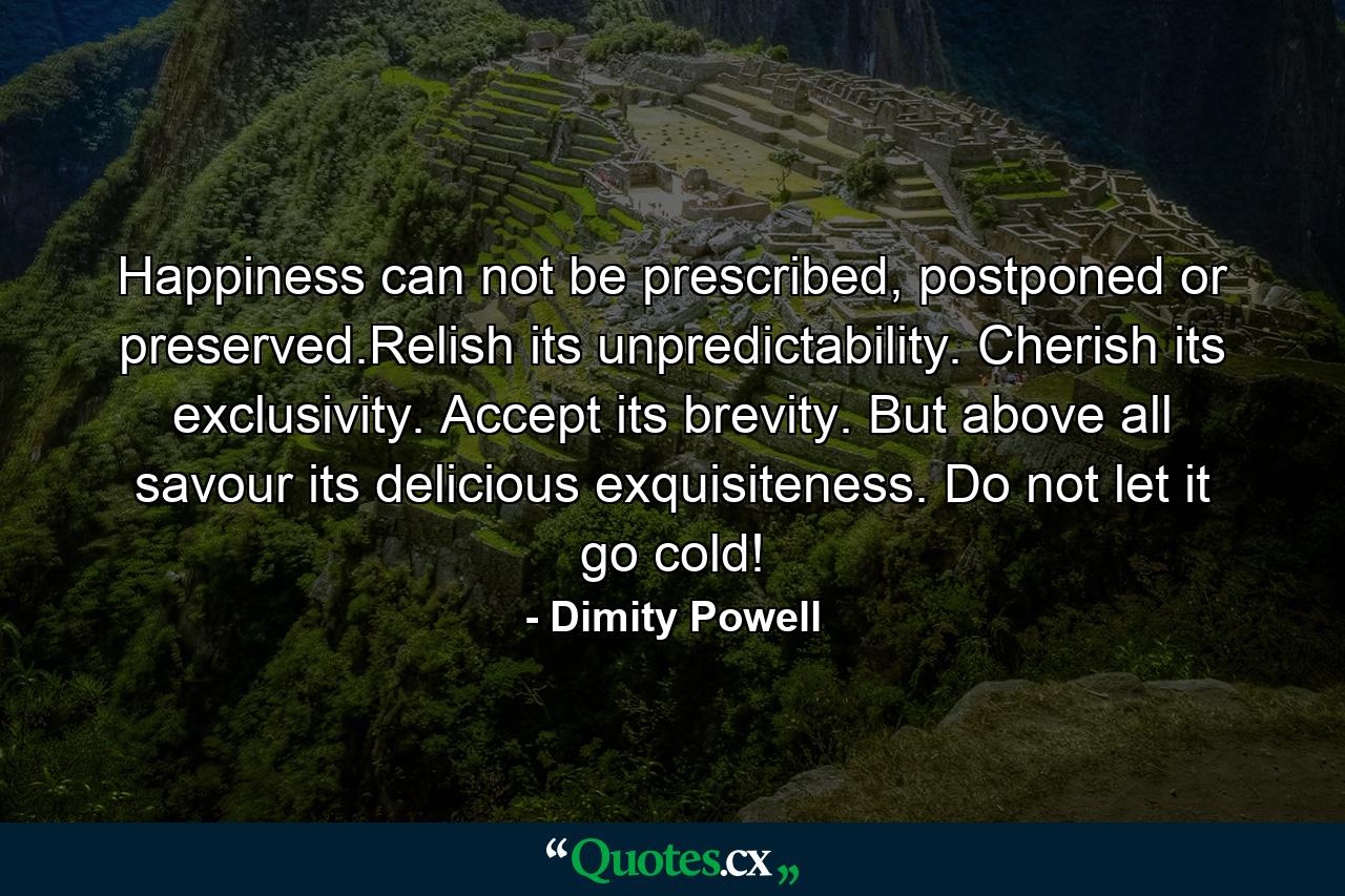 Happiness can not be prescribed, postponed or preserved.Relish its unpredictability. Cherish its exclusivity. Accept its brevity. But above all savour its delicious exquisiteness. Do not let it go cold! - Quote by Dimity Powell