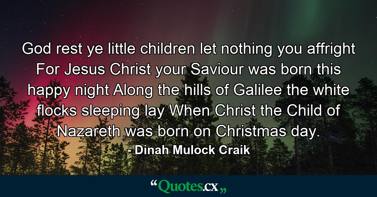 God rest ye  little children  let nothing you affright  For Jesus Christ  your Saviour  was born this happy night  Along the hills of Galilee the white flocks sleeping lay  When Christ  the Child of Nazareth  was born on Christmas day. - Quote by Dinah Mulock Craik