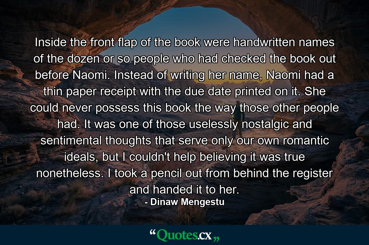 Inside the front flap of the book were handwritten names of the dozen or so people who had checked the book out before Naomi. Instead of writing her name, Naomi had a thin paper receipt with the due date printed on it. She could never possess this book the way those other people had. It was one of those uselessly nostalgic and sentimental thoughts that serve only our own romantic ideals, but I couldn't help believing it was true nonetheless. I took a pencil out from behind the register and handed it to her. - Quote by Dinaw Mengestu