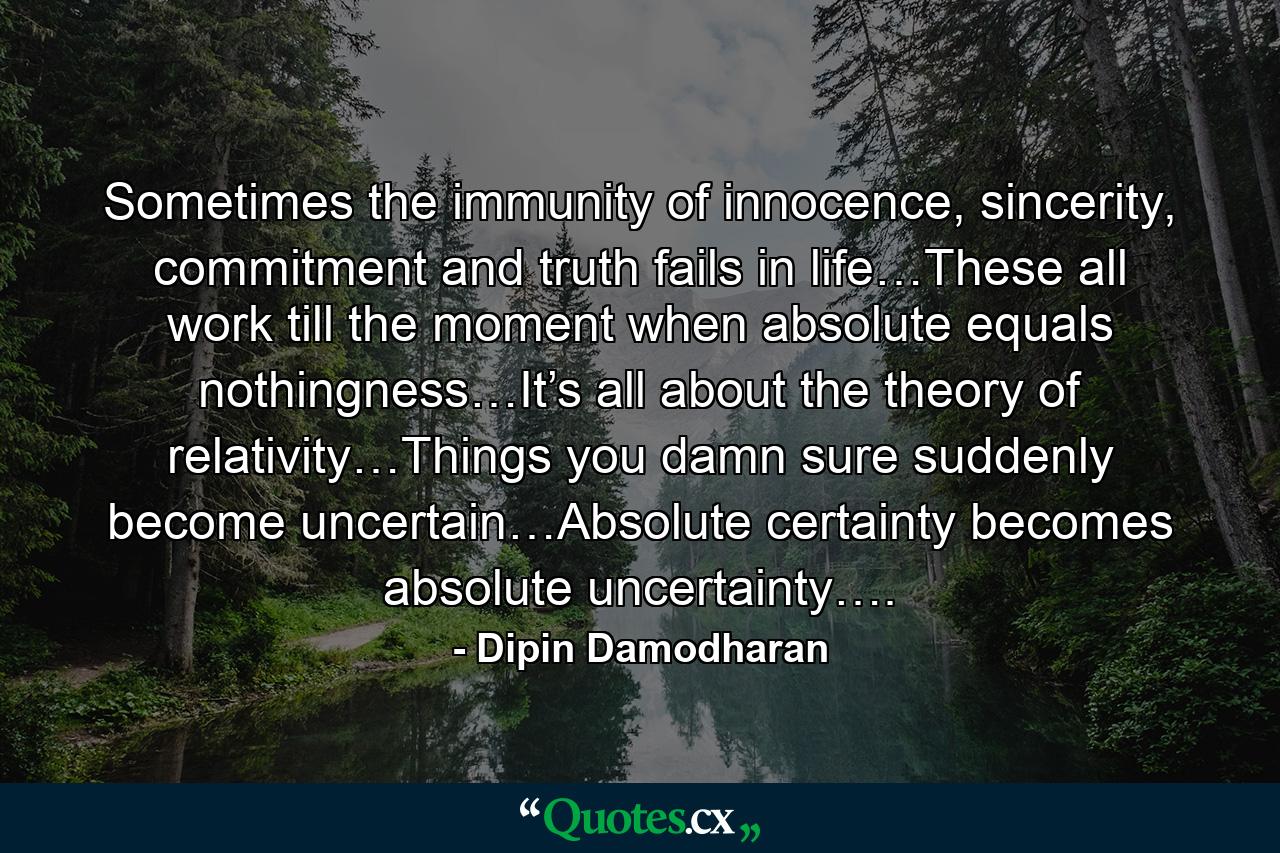 Sometimes the immunity of innocence, sincerity, commitment and truth fails in life…These all work till the moment when absolute equals nothingness…It’s all about the theory of relativity…Things you damn sure suddenly become uncertain…Absolute certainty becomes absolute uncertainty…. - Quote by Dipin Damodharan