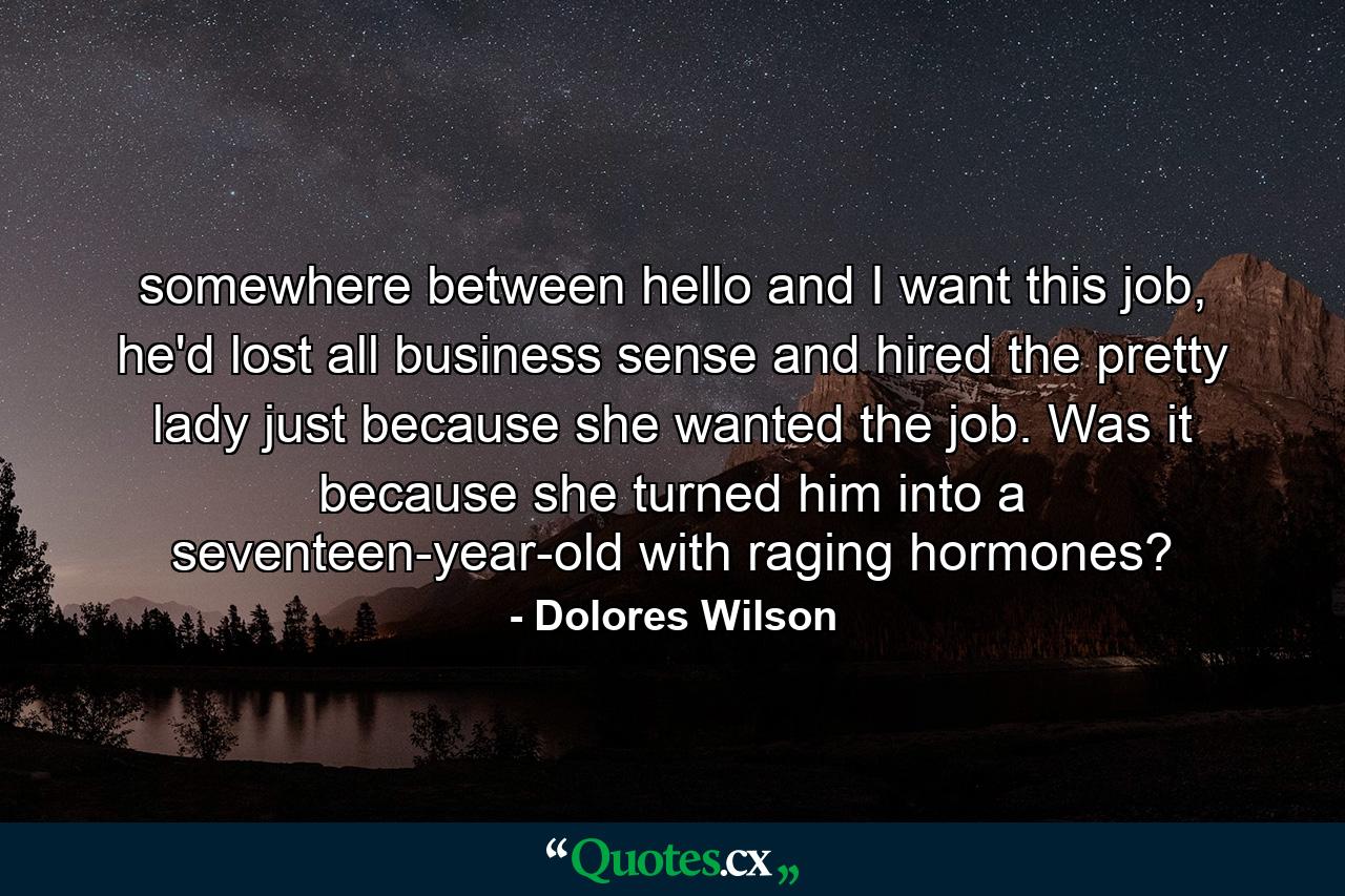 somewhere between hello and I want this job, he'd lost all business sense and hired the pretty lady just because she wanted the job. Was it because she turned him into a seventeen-year-old with raging hormones? - Quote by Dolores Wilson