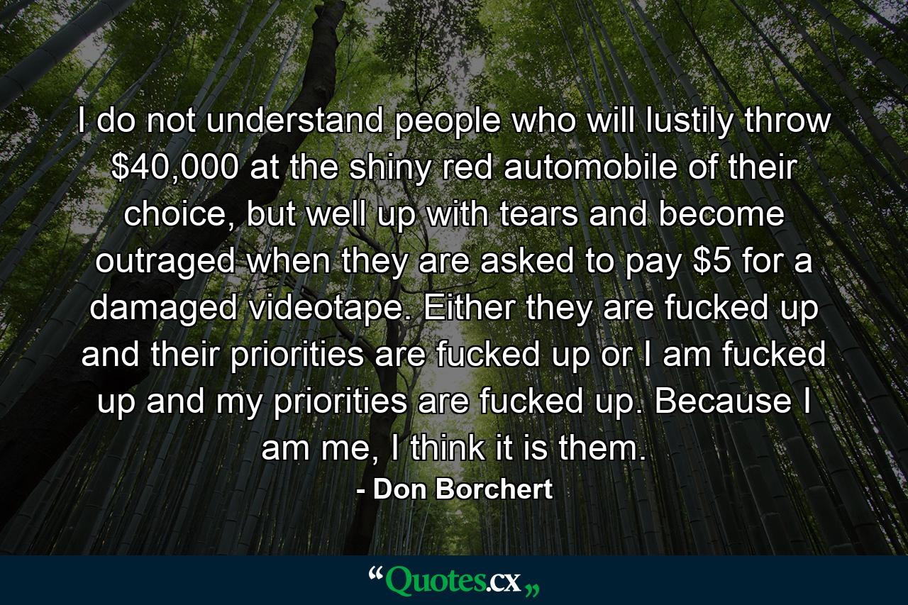 I do not understand people who will lustily throw $40,000 at the shiny red automobile of their choice, but well up with tears and become outraged when they are asked to pay $5 for a damaged videotape. Either they are fucked up and their priorities are fucked up or I am fucked up and my priorities are fucked up. Because I am me, I think it is them. - Quote by Don Borchert