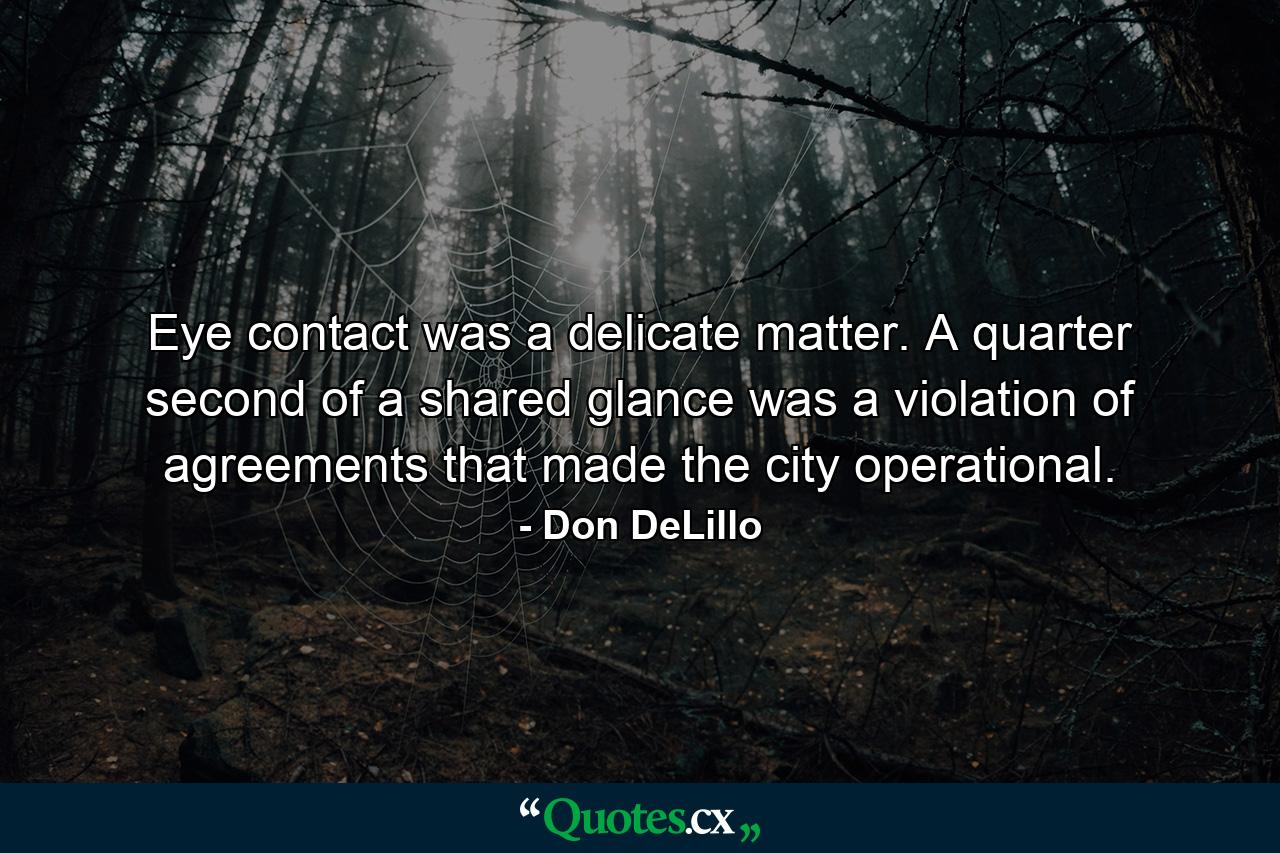 Eye contact was a delicate matter. A quarter second of a shared glance was a violation of agreements that made the city operational. - Quote by Don DeLillo