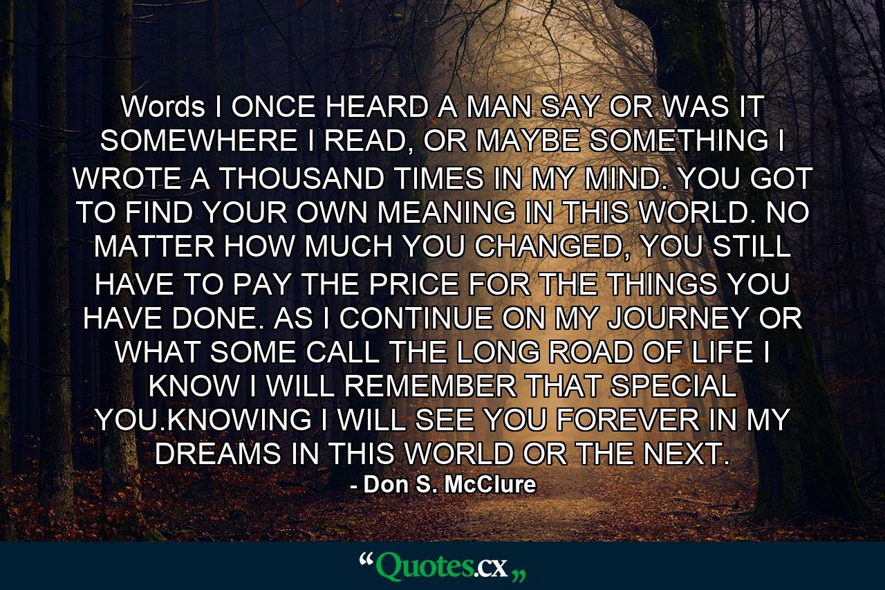 Words I ONCE HEARD A MAN SAY OR WAS IT SOMEWHERE I READ, OR MAYBE SOMETHING I WROTE A THOUSAND TIMES IN MY MIND. YOU GOT TO FIND YOUR OWN MEANING IN THIS WORLD. NO MATTER HOW MUCH YOU CHANGED, YOU STILL HAVE TO PAY THE PRICE FOR THE THINGS YOU HAVE DONE. AS I CONTINUE ON MY JOURNEY OR WHAT SOME CALL THE LONG ROAD OF LIFE I KNOW I WILL REMEMBER THAT SPECIAL YOU.KNOWING I WILL SEE YOU FOREVER IN MY DREAMS IN THIS WORLD OR THE NEXT. - Quote by Don S. McClure