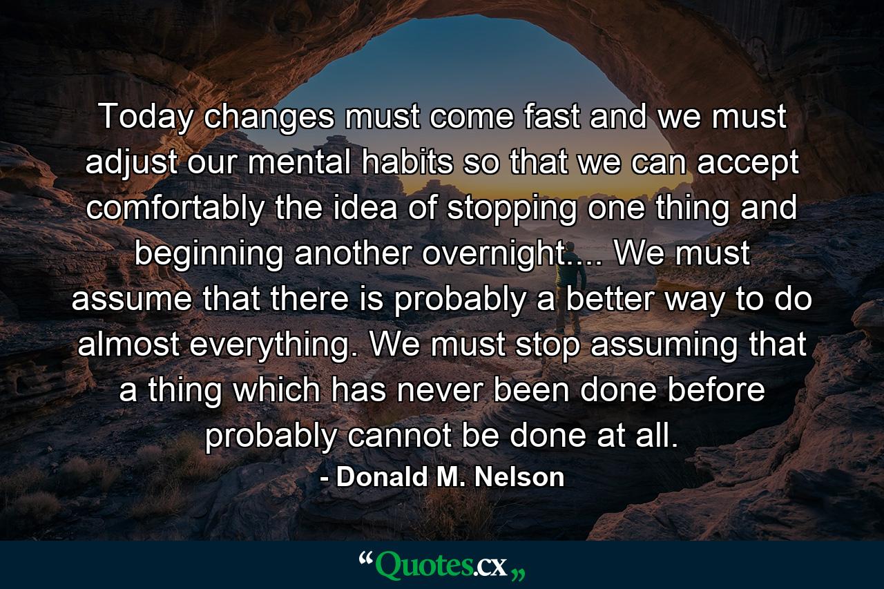 Today changes must come fast  and we must adjust our mental habits  so that we can accept comfortably the idea of stopping one thing and beginning another overnight.... We must assume that there is probably a better way to do almost everything. We must stop assuming that a thing which has never been done before probably cannot be done at all. - Quote by Donald M. Nelson