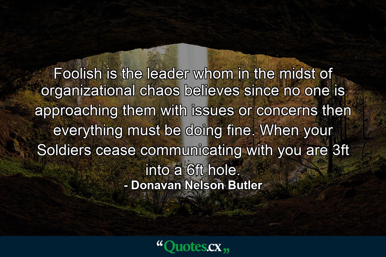 Foolish is the leader whom in the midst of organizational chaos believes since no one is approaching them with issues or concerns then everything must be doing fine. When your Soldiers cease communicating with you are 3ft into a 6ft hole. - Quote by Donavan Nelson Butler