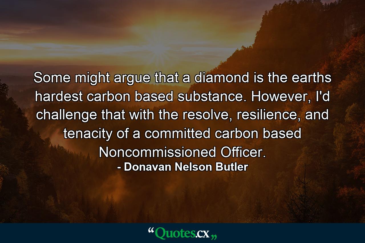 Some might argue that a diamond is the earths hardest carbon based substance. However, I'd challenge that with the resolve, resilience, and tenacity of a committed carbon based Noncommissioned Officer. - Quote by Donavan Nelson Butler