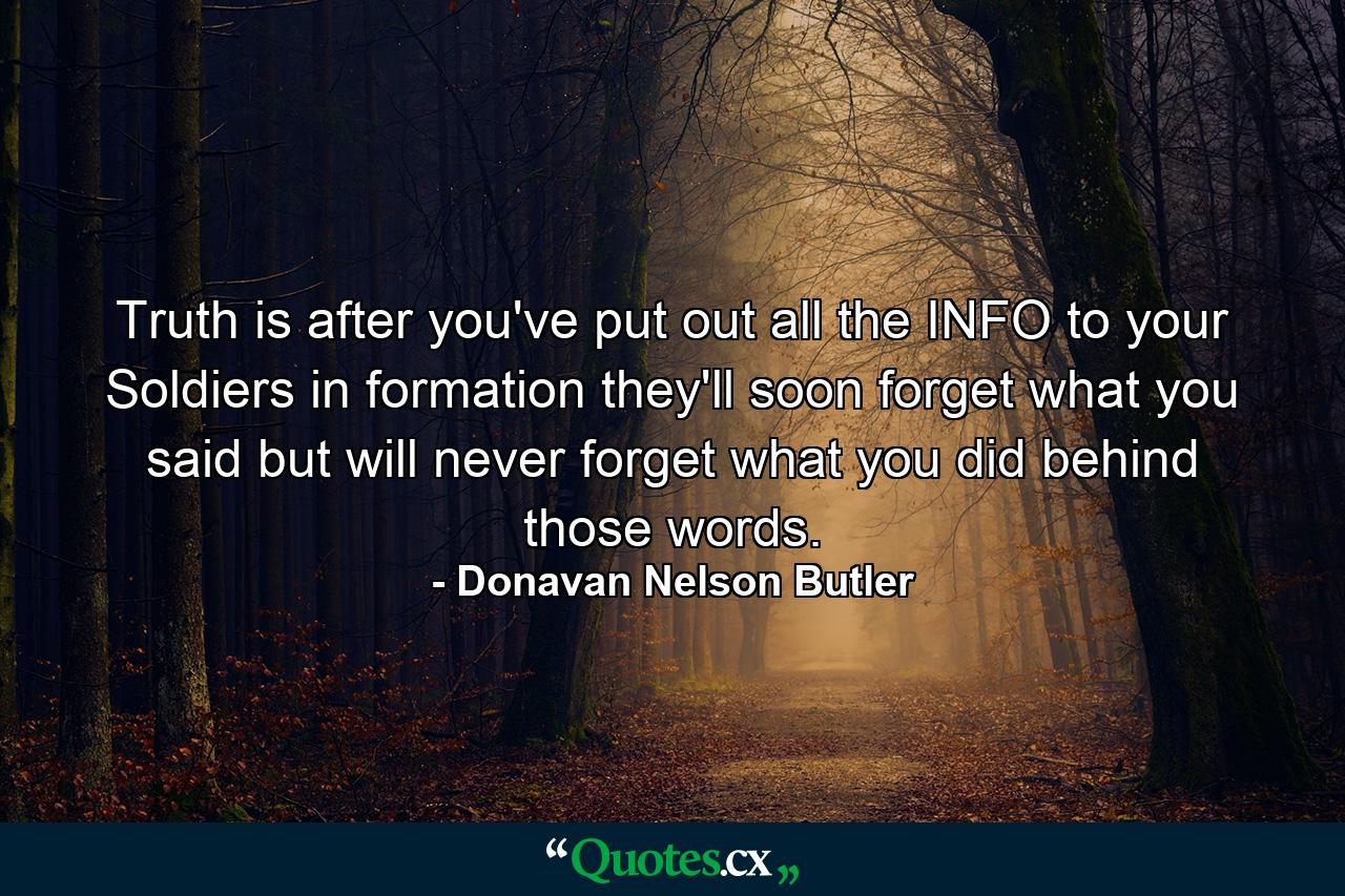 Truth is after you've put out all the INFO to your Soldiers in formation they'll soon forget what you said but will never forget what you did behind those words. - Quote by Donavan Nelson Butler