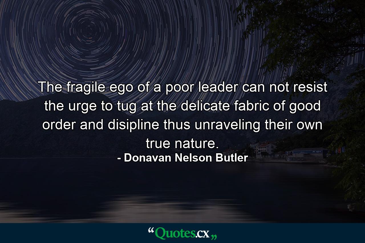 The fragile ego of a poor leader can not resist the urge to tug at the delicate fabric of good order and disipline thus unraveling their own true nature. - Quote by Donavan Nelson Butler