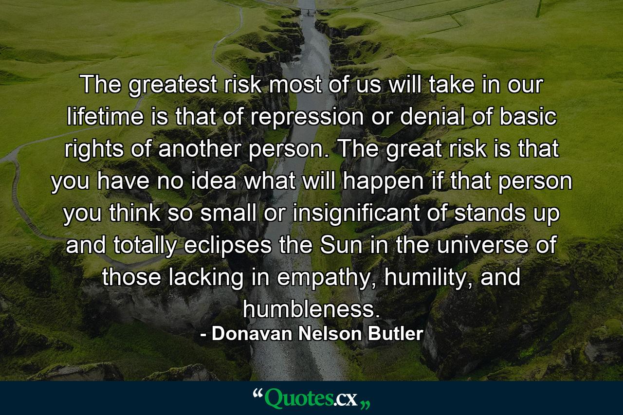 The greatest risk most of us will take in our lifetime is that of repression or denial of basic rights of another person. The great risk is that you have no idea what will happen if that person you think so small or insignificant of stands up and totally eclipses the Sun in the universe of those lacking in empathy, humility, and humbleness. - Quote by Donavan Nelson Butler