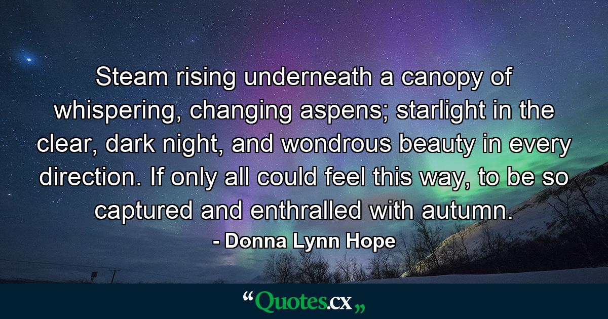 Steam rising underneath a canopy of whispering, changing aspens; starlight in the clear, dark night, and wondrous beauty in every direction. If only all could feel this way, to be so captured and enthralled with autumn. - Quote by Donna Lynn Hope